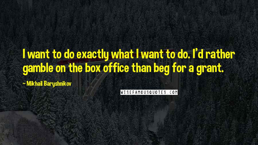 Mikhail Baryshnikov Quotes: I want to do exactly what I want to do. I'd rather gamble on the box office than beg for a grant.