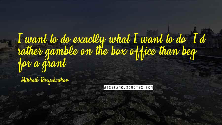 Mikhail Baryshnikov Quotes: I want to do exactly what I want to do. I'd rather gamble on the box office than beg for a grant.