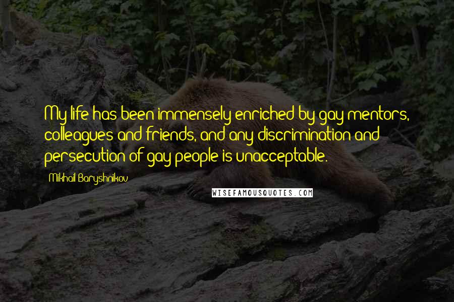 Mikhail Baryshnikov Quotes: My life has been immensely enriched by gay mentors, colleagues and friends, and any discrimination and persecution of gay people is unacceptable.