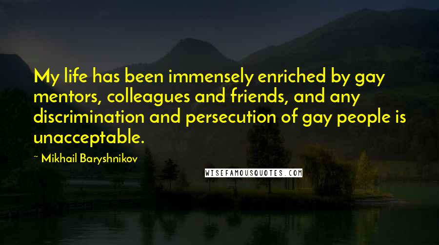 Mikhail Baryshnikov Quotes: My life has been immensely enriched by gay mentors, colleagues and friends, and any discrimination and persecution of gay people is unacceptable.