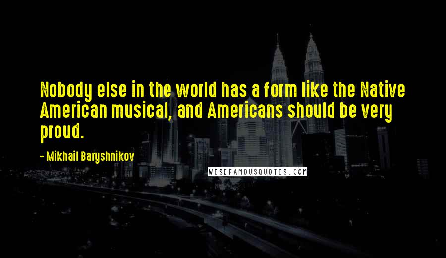 Mikhail Baryshnikov Quotes: Nobody else in the world has a form like the Native American musical, and Americans should be very proud.