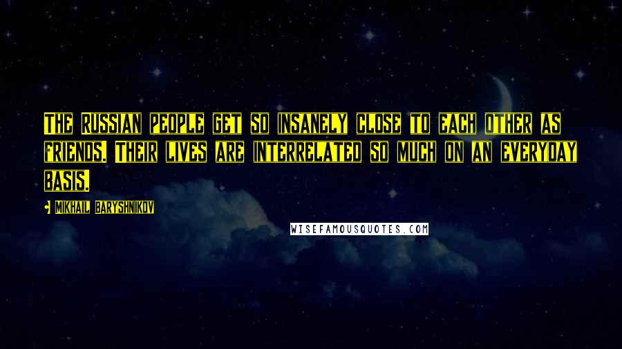 Mikhail Baryshnikov Quotes: The Russian people get so insanely close to each other as friends. Their lives are interrelated so much on an everyday basis.