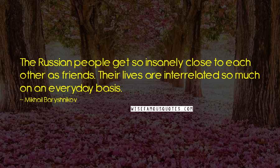 Mikhail Baryshnikov Quotes: The Russian people get so insanely close to each other as friends. Their lives are interrelated so much on an everyday basis.