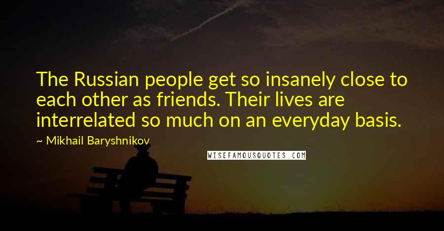 Mikhail Baryshnikov Quotes: The Russian people get so insanely close to each other as friends. Their lives are interrelated so much on an everyday basis.