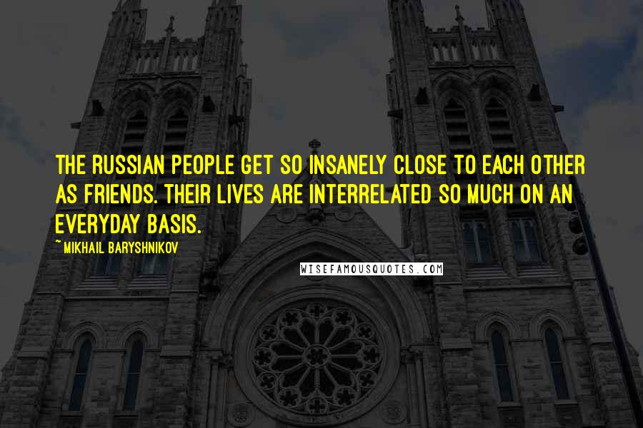 Mikhail Baryshnikov Quotes: The Russian people get so insanely close to each other as friends. Their lives are interrelated so much on an everyday basis.