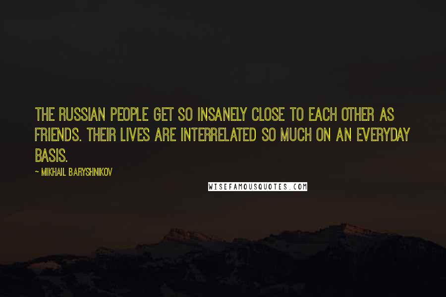 Mikhail Baryshnikov Quotes: The Russian people get so insanely close to each other as friends. Their lives are interrelated so much on an everyday basis.