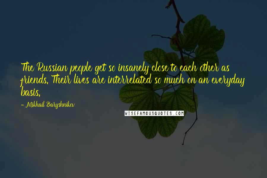 Mikhail Baryshnikov Quotes: The Russian people get so insanely close to each other as friends. Their lives are interrelated so much on an everyday basis.