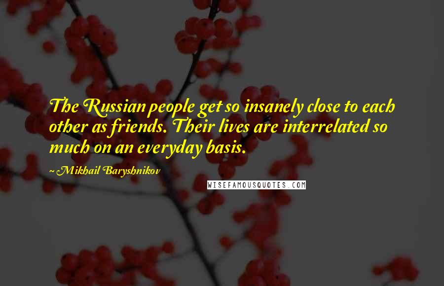 Mikhail Baryshnikov Quotes: The Russian people get so insanely close to each other as friends. Their lives are interrelated so much on an everyday basis.