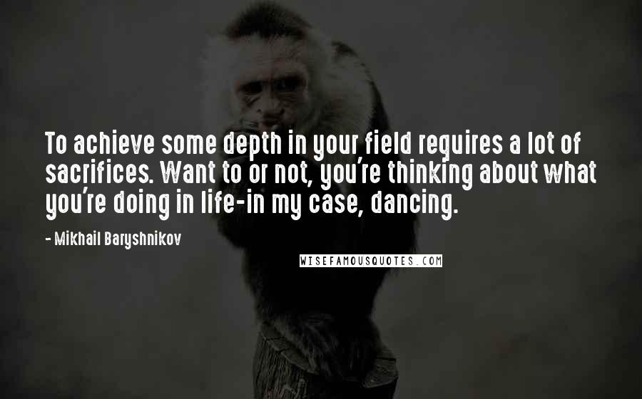 Mikhail Baryshnikov Quotes: To achieve some depth in your field requires a lot of sacrifices. Want to or not, you're thinking about what you're doing in life-in my case, dancing.