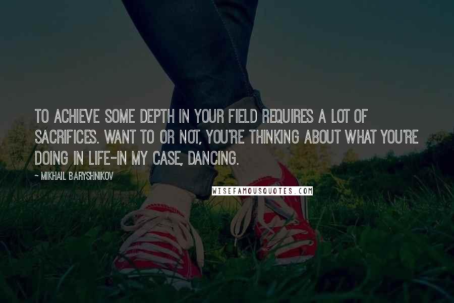 Mikhail Baryshnikov Quotes: To achieve some depth in your field requires a lot of sacrifices. Want to or not, you're thinking about what you're doing in life-in my case, dancing.