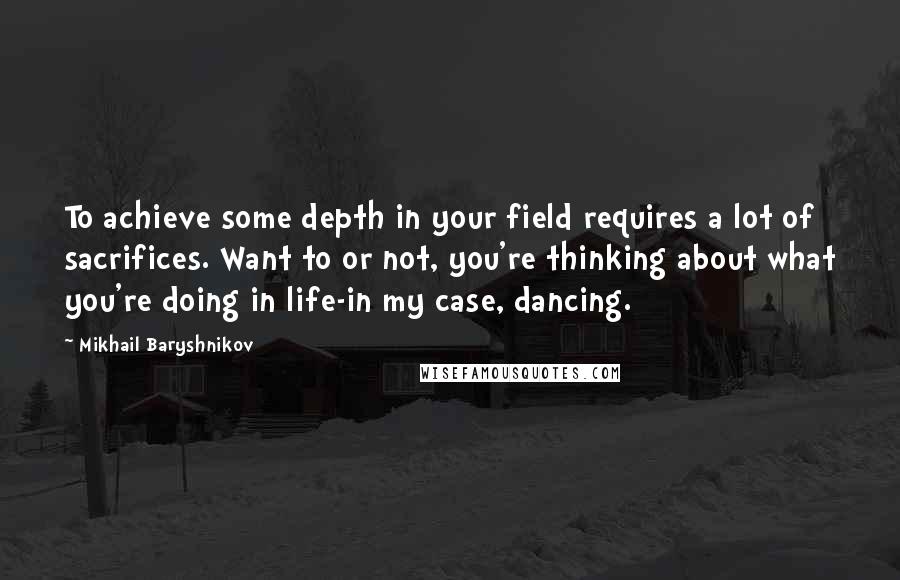 Mikhail Baryshnikov Quotes: To achieve some depth in your field requires a lot of sacrifices. Want to or not, you're thinking about what you're doing in life-in my case, dancing.