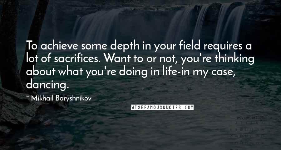 Mikhail Baryshnikov Quotes: To achieve some depth in your field requires a lot of sacrifices. Want to or not, you're thinking about what you're doing in life-in my case, dancing.