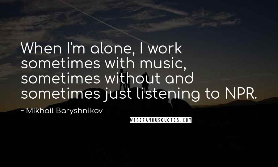 Mikhail Baryshnikov Quotes: When I'm alone, I work sometimes with music, sometimes without and sometimes just listening to NPR.