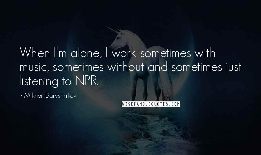 Mikhail Baryshnikov Quotes: When I'm alone, I work sometimes with music, sometimes without and sometimes just listening to NPR.