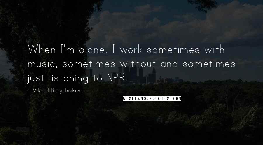 Mikhail Baryshnikov Quotes: When I'm alone, I work sometimes with music, sometimes without and sometimes just listening to NPR.