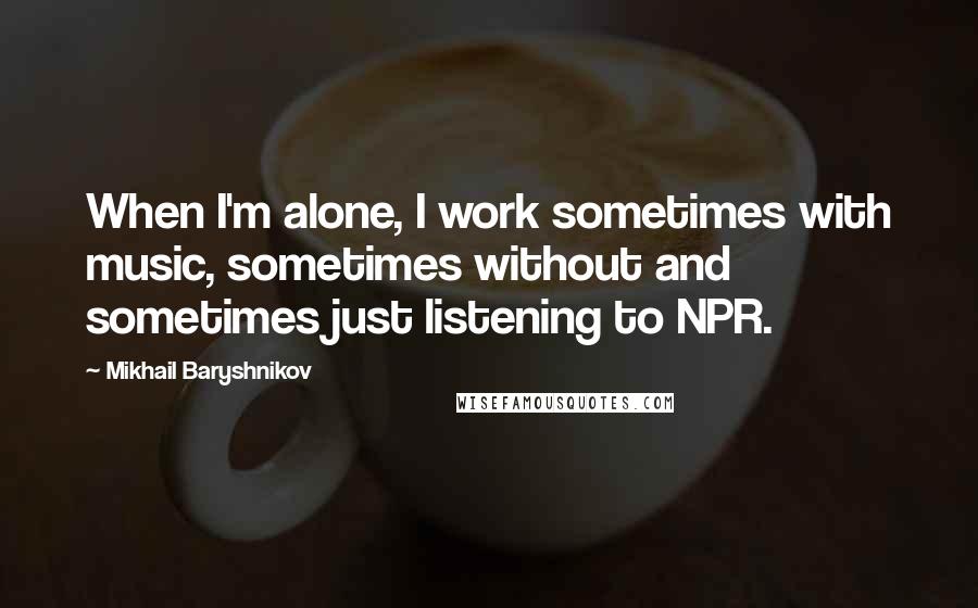 Mikhail Baryshnikov Quotes: When I'm alone, I work sometimes with music, sometimes without and sometimes just listening to NPR.