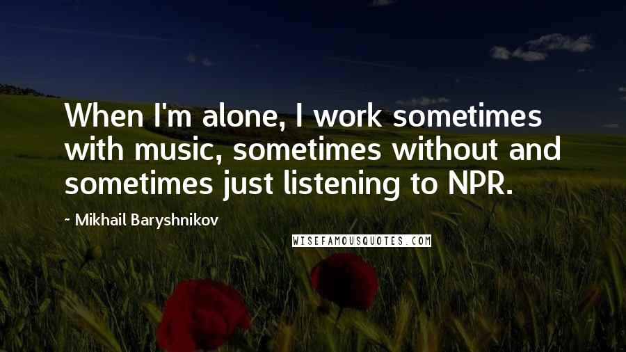 Mikhail Baryshnikov Quotes: When I'm alone, I work sometimes with music, sometimes without and sometimes just listening to NPR.