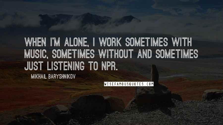 Mikhail Baryshnikov Quotes: When I'm alone, I work sometimes with music, sometimes without and sometimes just listening to NPR.