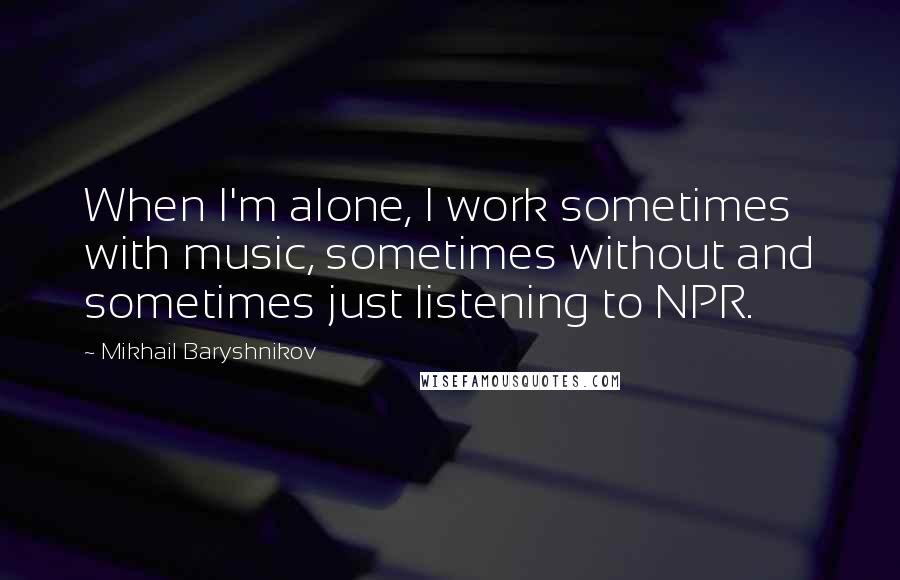 Mikhail Baryshnikov Quotes: When I'm alone, I work sometimes with music, sometimes without and sometimes just listening to NPR.