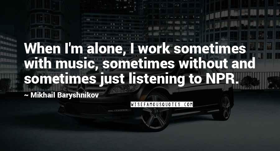 Mikhail Baryshnikov Quotes: When I'm alone, I work sometimes with music, sometimes without and sometimes just listening to NPR.