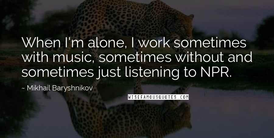 Mikhail Baryshnikov Quotes: When I'm alone, I work sometimes with music, sometimes without and sometimes just listening to NPR.