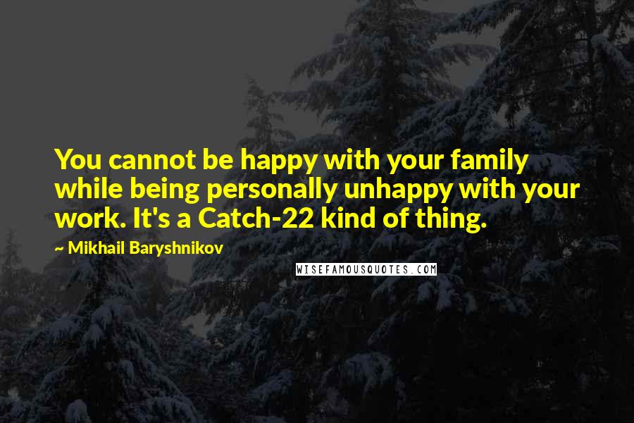 Mikhail Baryshnikov Quotes: You cannot be happy with your family while being personally unhappy with your work. It's a Catch-22 kind of thing.