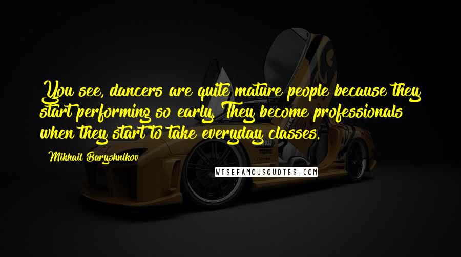 Mikhail Baryshnikov Quotes: You see, dancers are quite mature people because they start performing so early. They become professionals when they start to take everyday classes.
