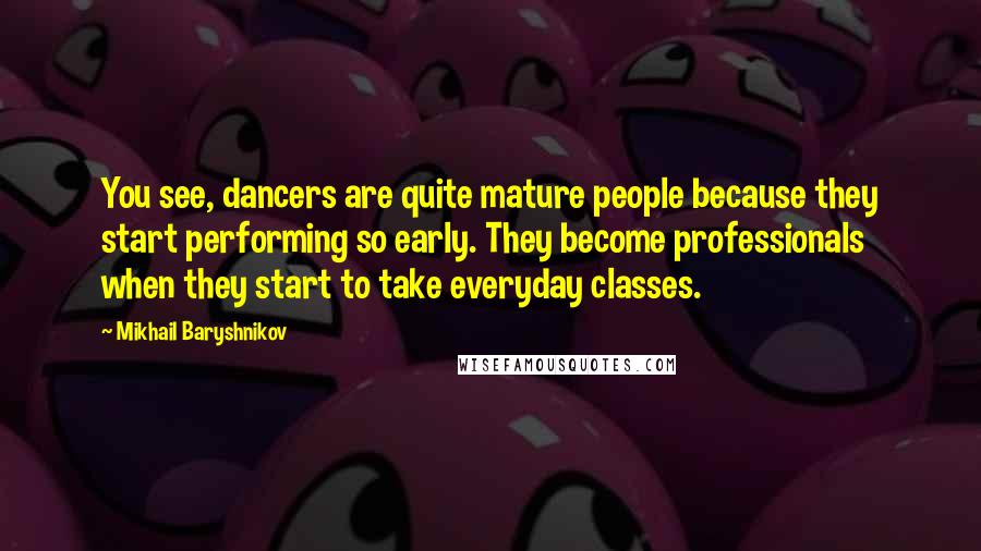 Mikhail Baryshnikov Quotes: You see, dancers are quite mature people because they start performing so early. They become professionals when they start to take everyday classes.