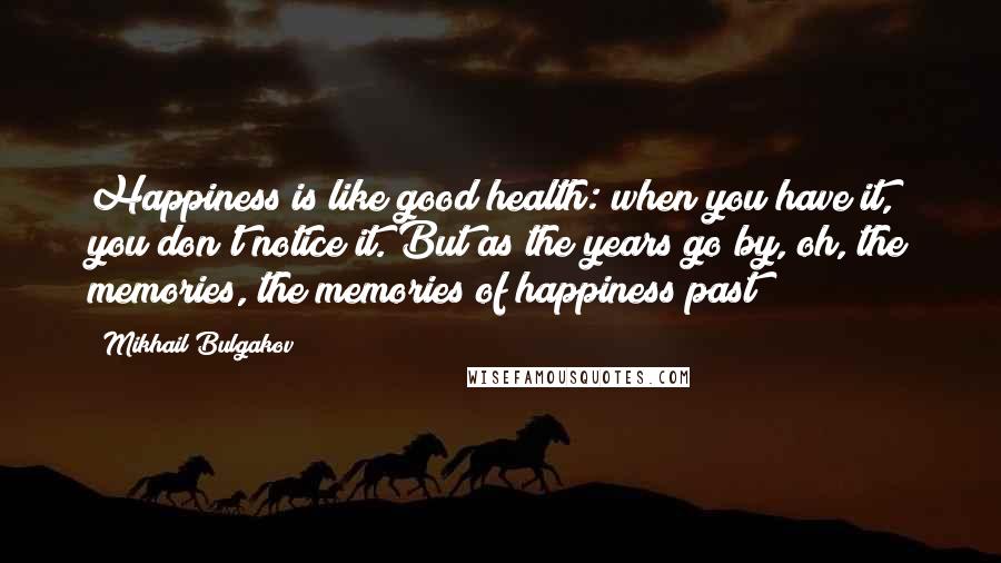 Mikhail Bulgakov Quotes: Happiness is like good health: when you have it, you don't notice it. But as the years go by, oh, the memories, the memories of happiness past!