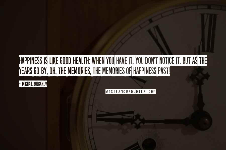 Mikhail Bulgakov Quotes: Happiness is like good health: when you have it, you don't notice it. But as the years go by, oh, the memories, the memories of happiness past!