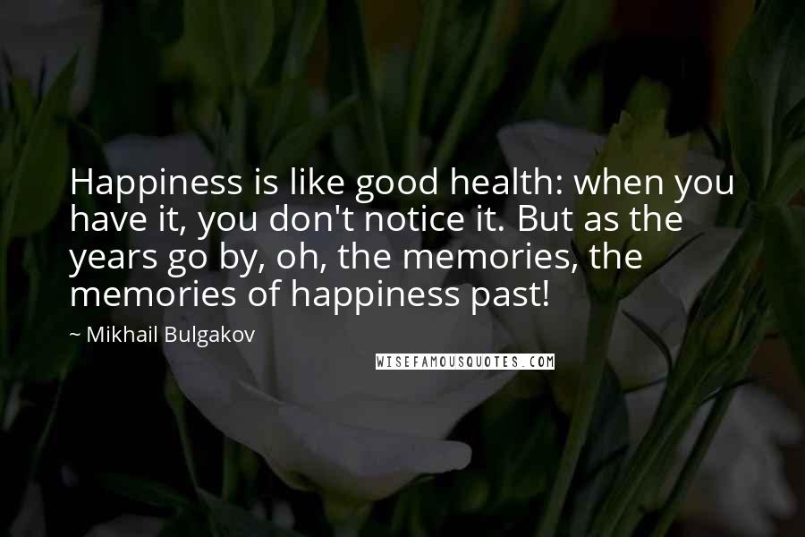 Mikhail Bulgakov Quotes: Happiness is like good health: when you have it, you don't notice it. But as the years go by, oh, the memories, the memories of happiness past!