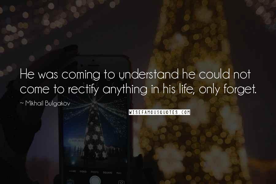 Mikhail Bulgakov Quotes: He was coming to understand he could not come to rectify anything in his life, only forget.