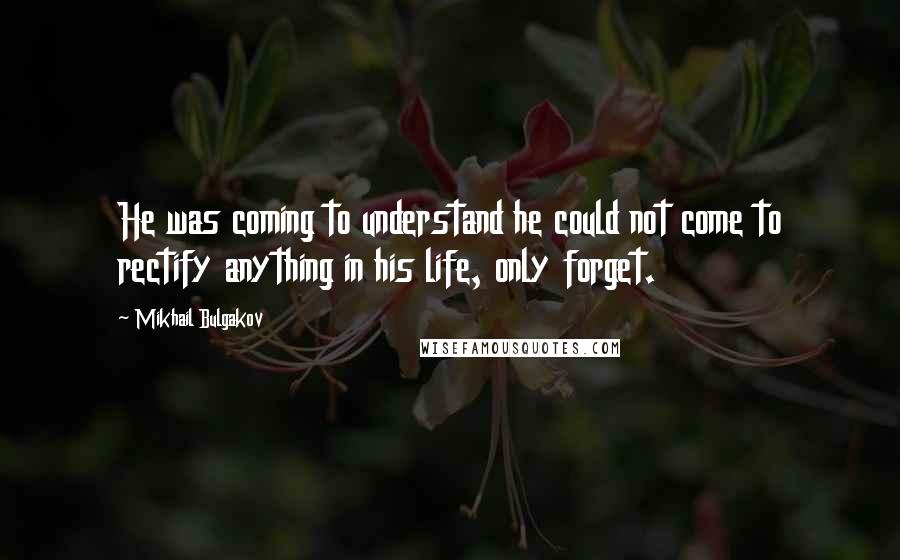 Mikhail Bulgakov Quotes: He was coming to understand he could not come to rectify anything in his life, only forget.