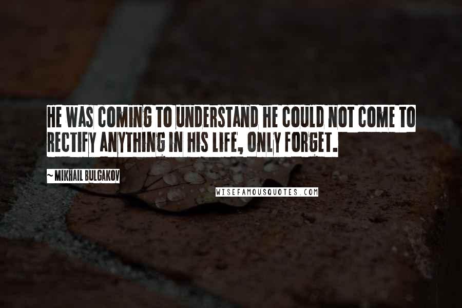 Mikhail Bulgakov Quotes: He was coming to understand he could not come to rectify anything in his life, only forget.