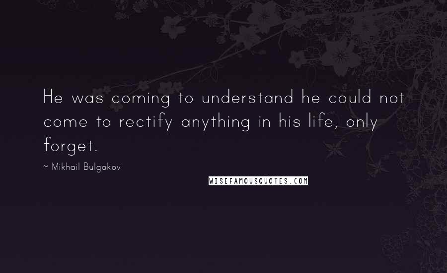 Mikhail Bulgakov Quotes: He was coming to understand he could not come to rectify anything in his life, only forget.