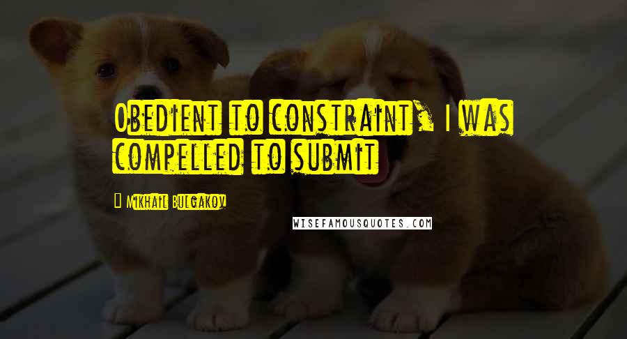 Mikhail Bulgakov Quotes: Obedient to constraint, I was compelled to submit