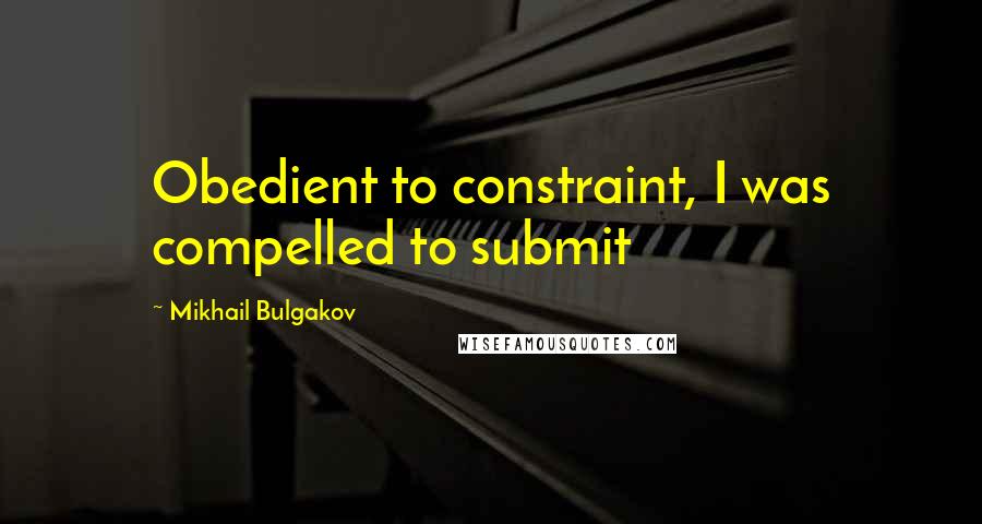 Mikhail Bulgakov Quotes: Obedient to constraint, I was compelled to submit