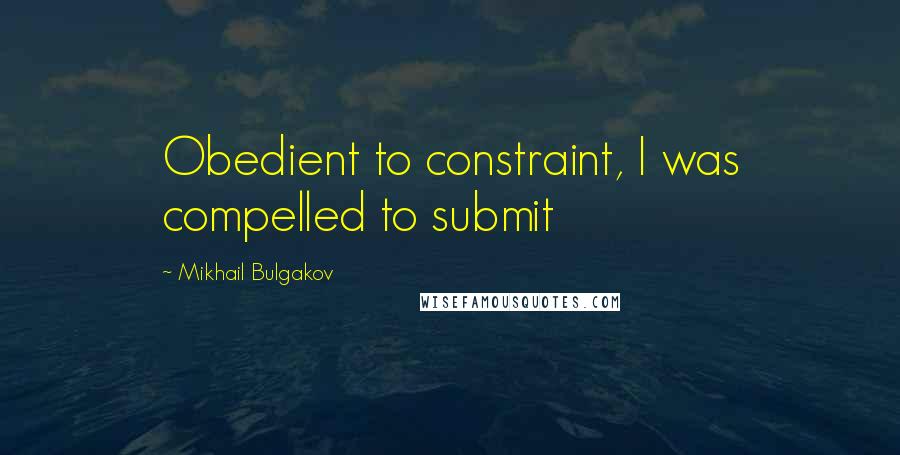 Mikhail Bulgakov Quotes: Obedient to constraint, I was compelled to submit