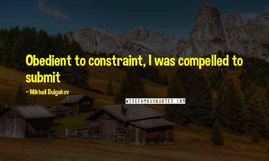 Mikhail Bulgakov Quotes: Obedient to constraint, I was compelled to submit