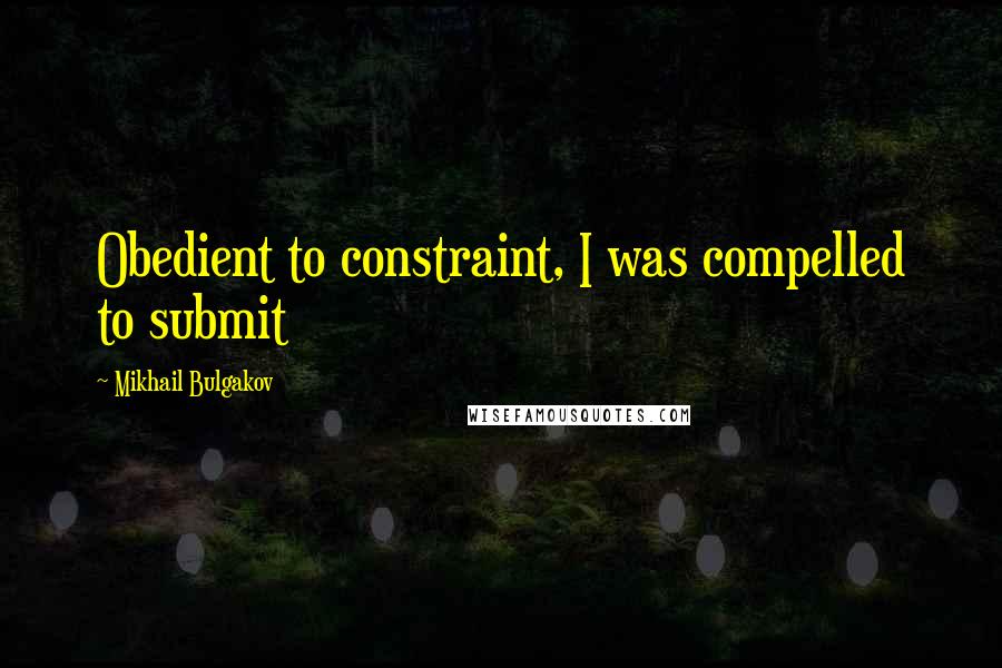 Mikhail Bulgakov Quotes: Obedient to constraint, I was compelled to submit