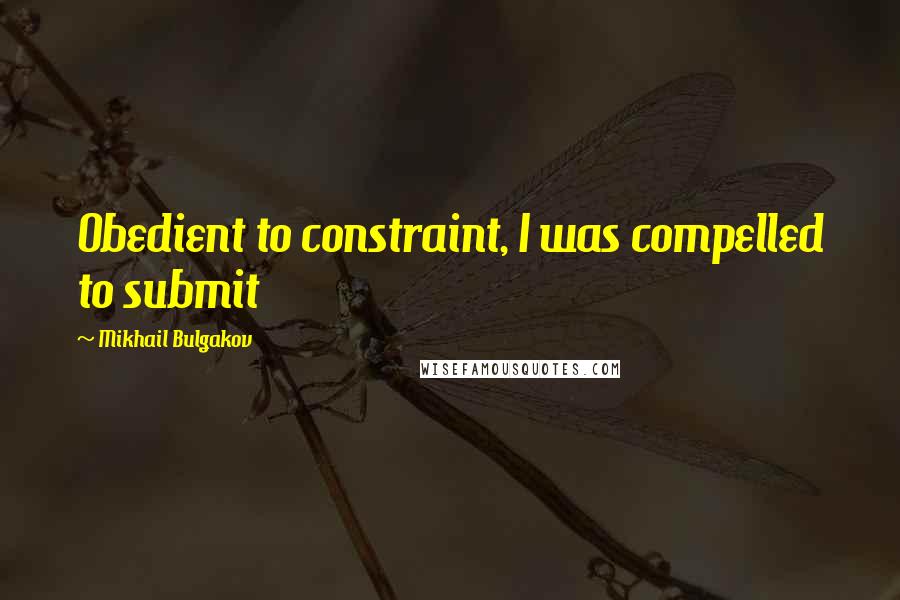 Mikhail Bulgakov Quotes: Obedient to constraint, I was compelled to submit