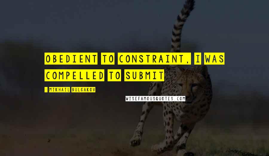 Mikhail Bulgakov Quotes: Obedient to constraint, I was compelled to submit