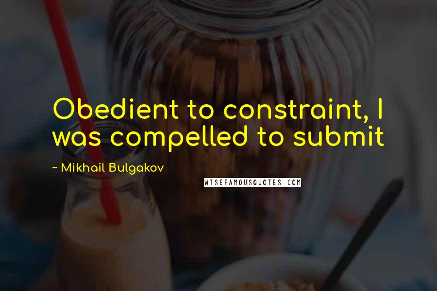 Mikhail Bulgakov Quotes: Obedient to constraint, I was compelled to submit