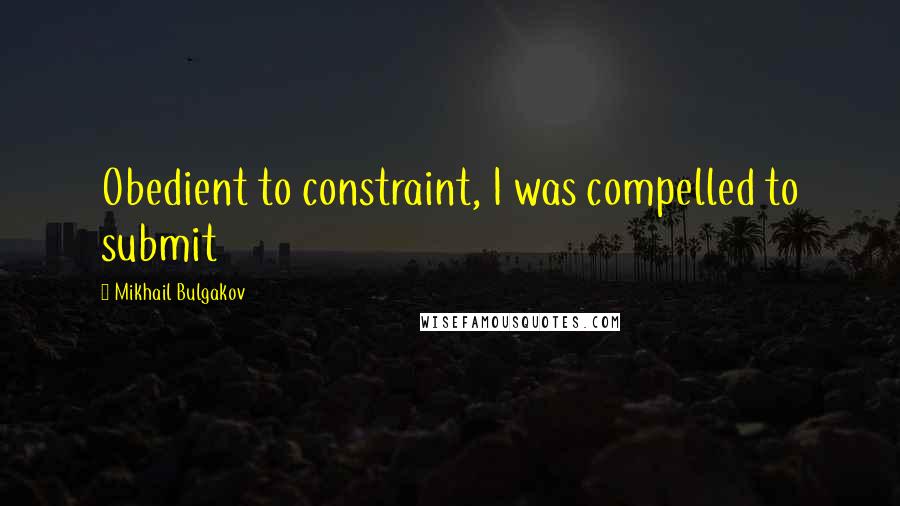 Mikhail Bulgakov Quotes: Obedient to constraint, I was compelled to submit