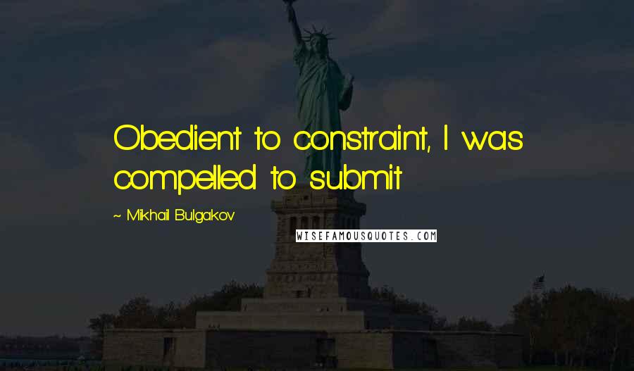 Mikhail Bulgakov Quotes: Obedient to constraint, I was compelled to submit