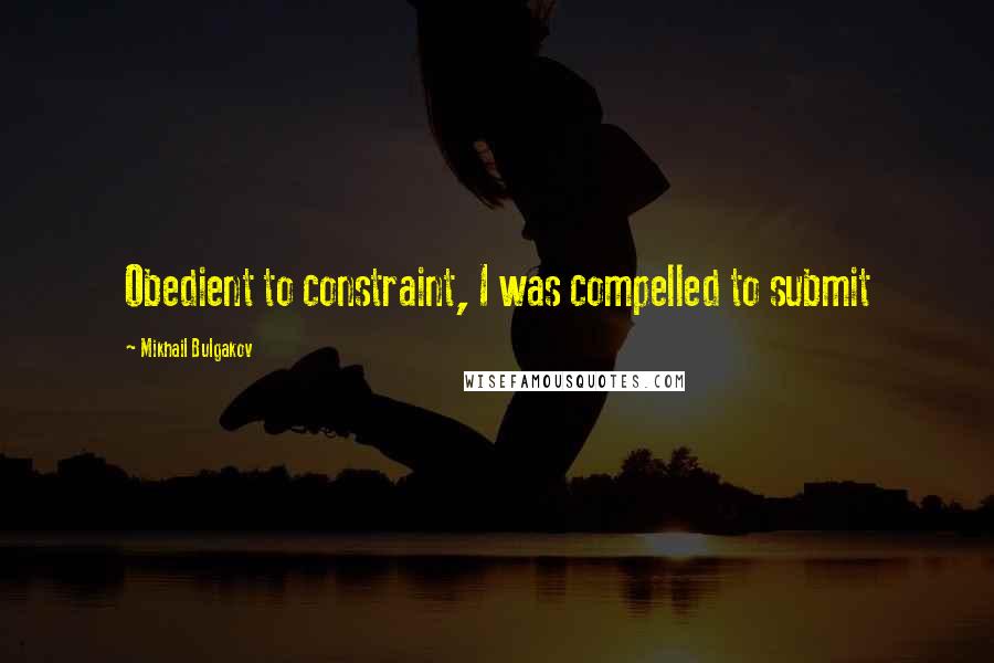 Mikhail Bulgakov Quotes: Obedient to constraint, I was compelled to submit