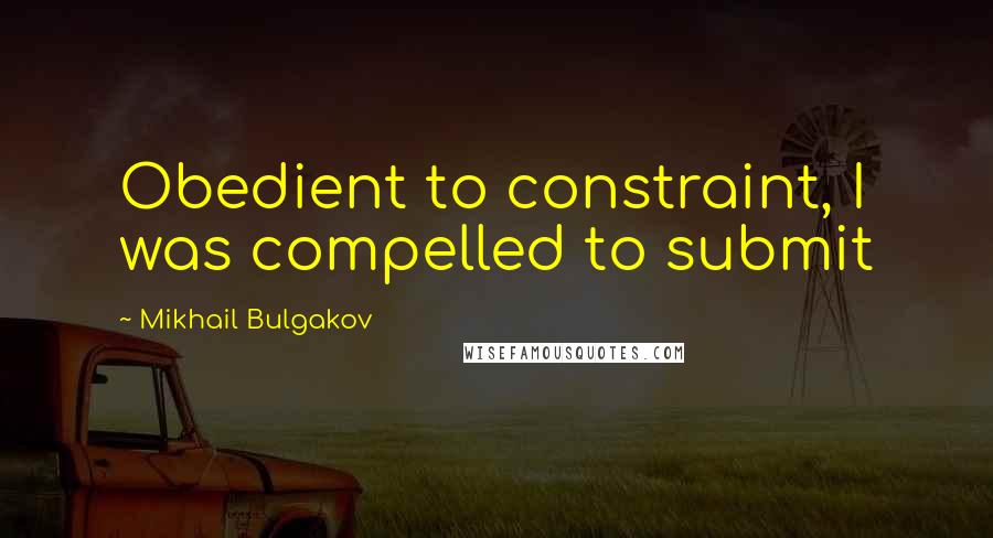 Mikhail Bulgakov Quotes: Obedient to constraint, I was compelled to submit