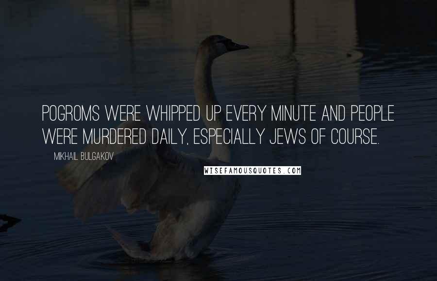 Mikhail Bulgakov Quotes: Pogroms were whipped up every minute and people were murdered daily, especially Jews of course.