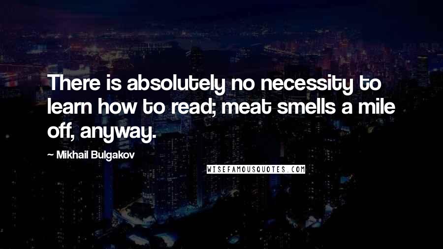 Mikhail Bulgakov Quotes: There is absolutely no necessity to learn how to read; meat smells a mile off, anyway.