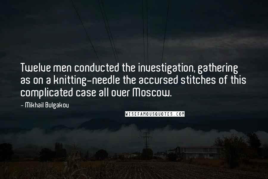 Mikhail Bulgakov Quotes: Twelve men conducted the investigation, gathering as on a knitting-needle the accursed stitches of this complicated case all over Moscow.